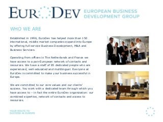 WHO WE ARE
Established in 1996, EuroDev has helped more than 150
international, middle market companies expand into Europe
by offering full service Business Development, M&A and
Business Services.
Operating from offices in The Netherlands and France we
have access to a pan-European network of contacts and
resources. We have a staff of 85 dedicated people who are
experienced, well-educated and multilingual. Everyone at
EuroDev is committed to make your business successful in
Europe.
We are committed to our core values and our clients‘
success. You work with a dedicated team through which you
have access to – in fact the entire EuroDev organization: our
combined expertise, network of contacts and access to
resources.
 