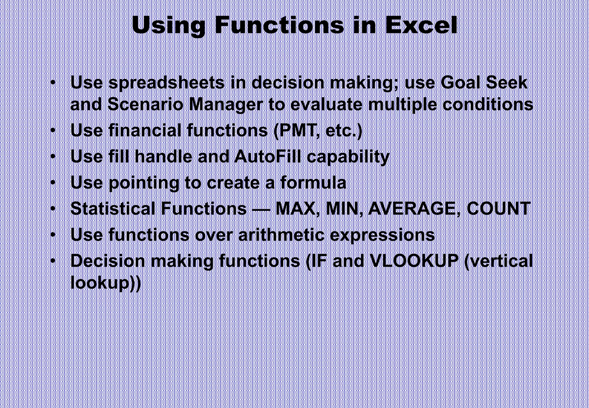 Using Functions in Excel
• Use spreadsheets in decision making; use Goal Seek
and Scenario Manager to evaluate multiple conditions
• Use financial functions (PMT, etc.)
• Use fill handle and AutoFill capability
• Use pointing to create a formula
• Statistical Functions — MAX, MIN, AVERAGE, COUNT
• Use functions over arithmetic expressions
• Decision making functions (IF and VLOOKUP (vertical
lookup))
 