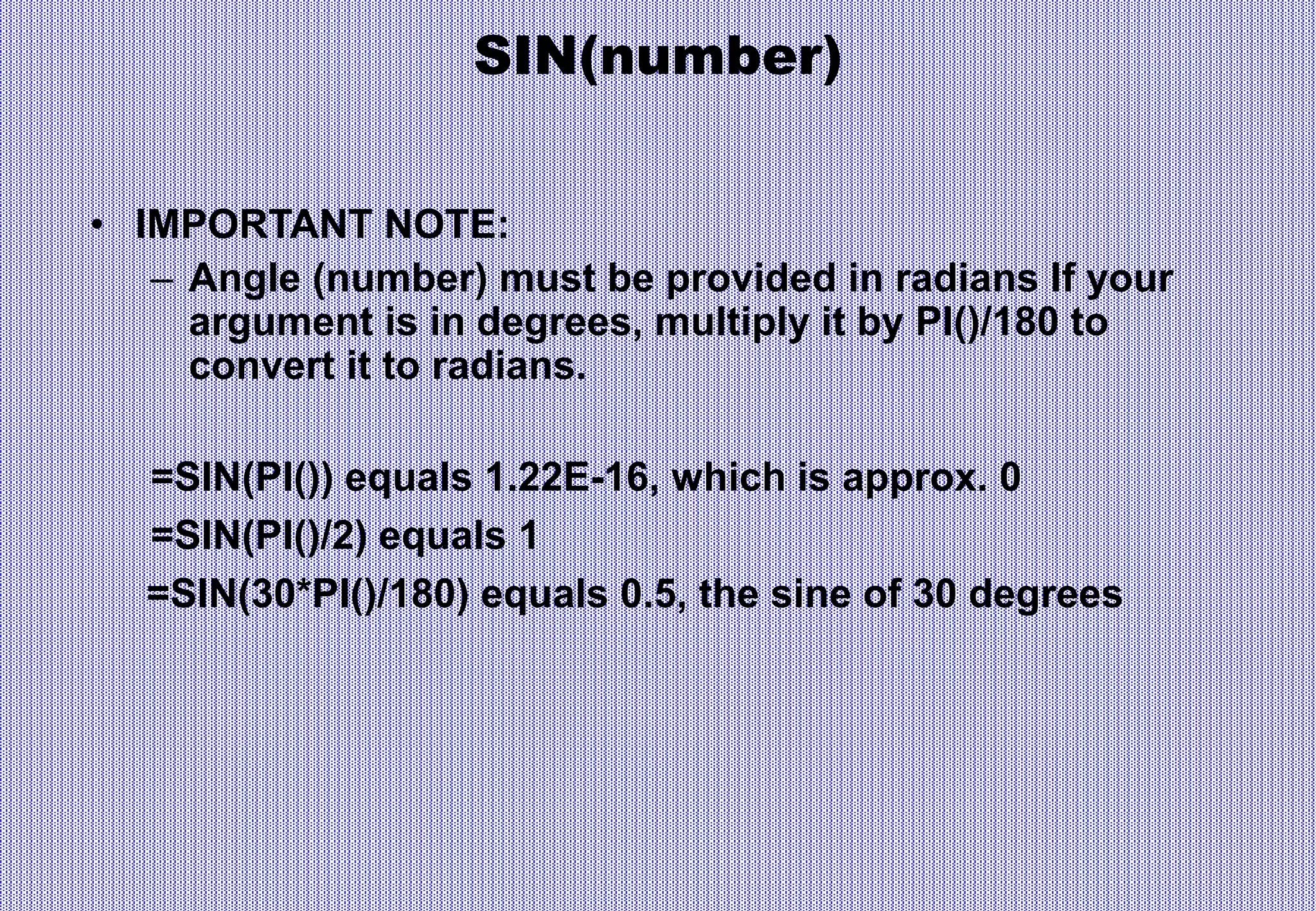 SIN(number)
• IMPORTANT NOTE:
– Angle (number) must be provided in radians If your
argument is in degrees, multiply it by PI()/180 to
convert it to radians.
=SIN(PI()) equals 1.22E-16, which is approx. 0
=SIN(PI()/2) equals 1
=SIN(30*PI()/180) equals 0.5, the sine of 30 degrees
 