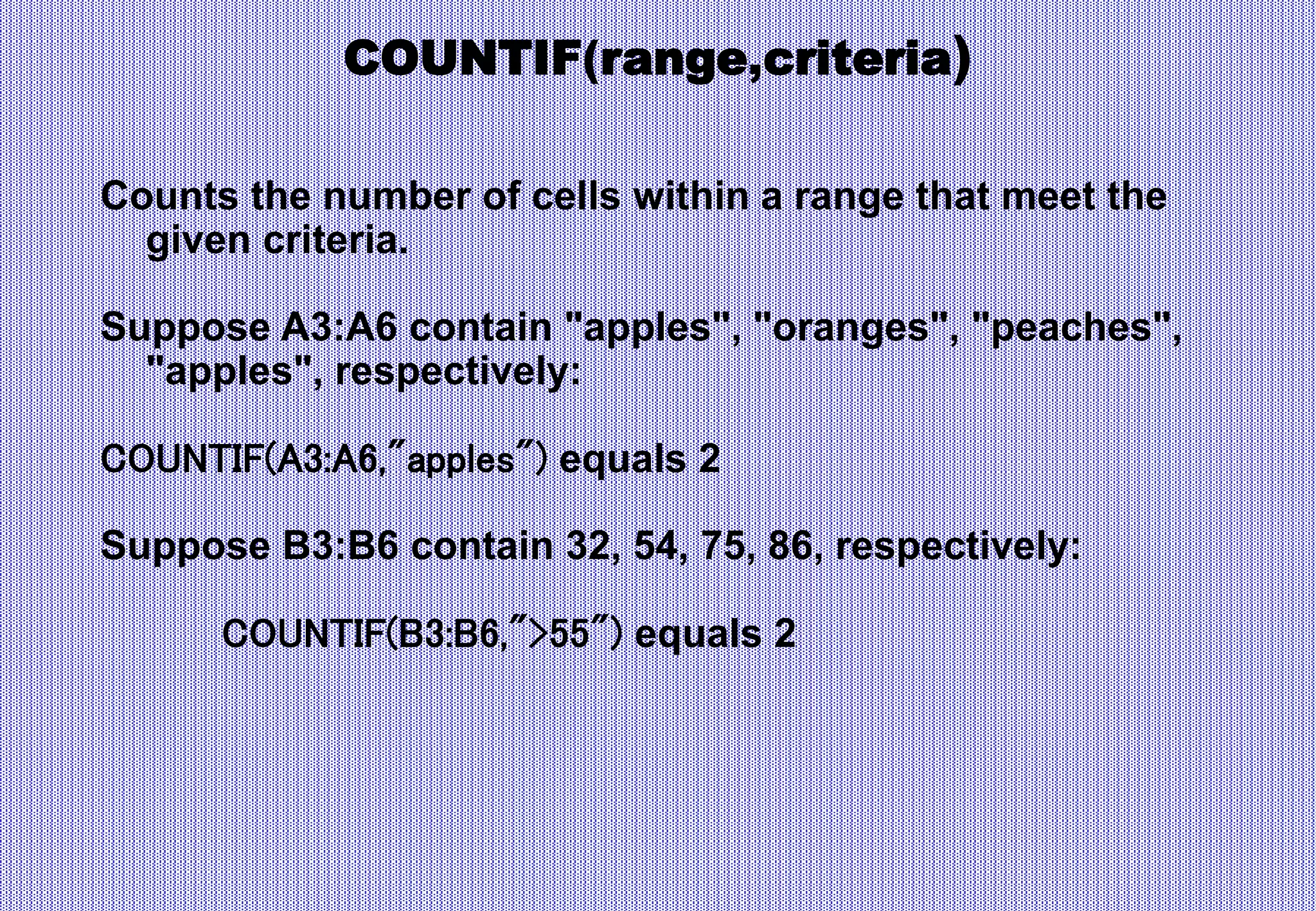 COUNTIF(range,criteria)
Counts the number of cells within a range that meet the
given criteria.
Suppose A3:A6 contain "apples", "oranges", "peaches",
"apples", respectively:
COUNTIF(A3:A6,"apples") equals 2
Suppose B3:B6 contain 32, 54, 75, 86, respectively:
COUNTIF(B3:B6,">55") equals 2
 