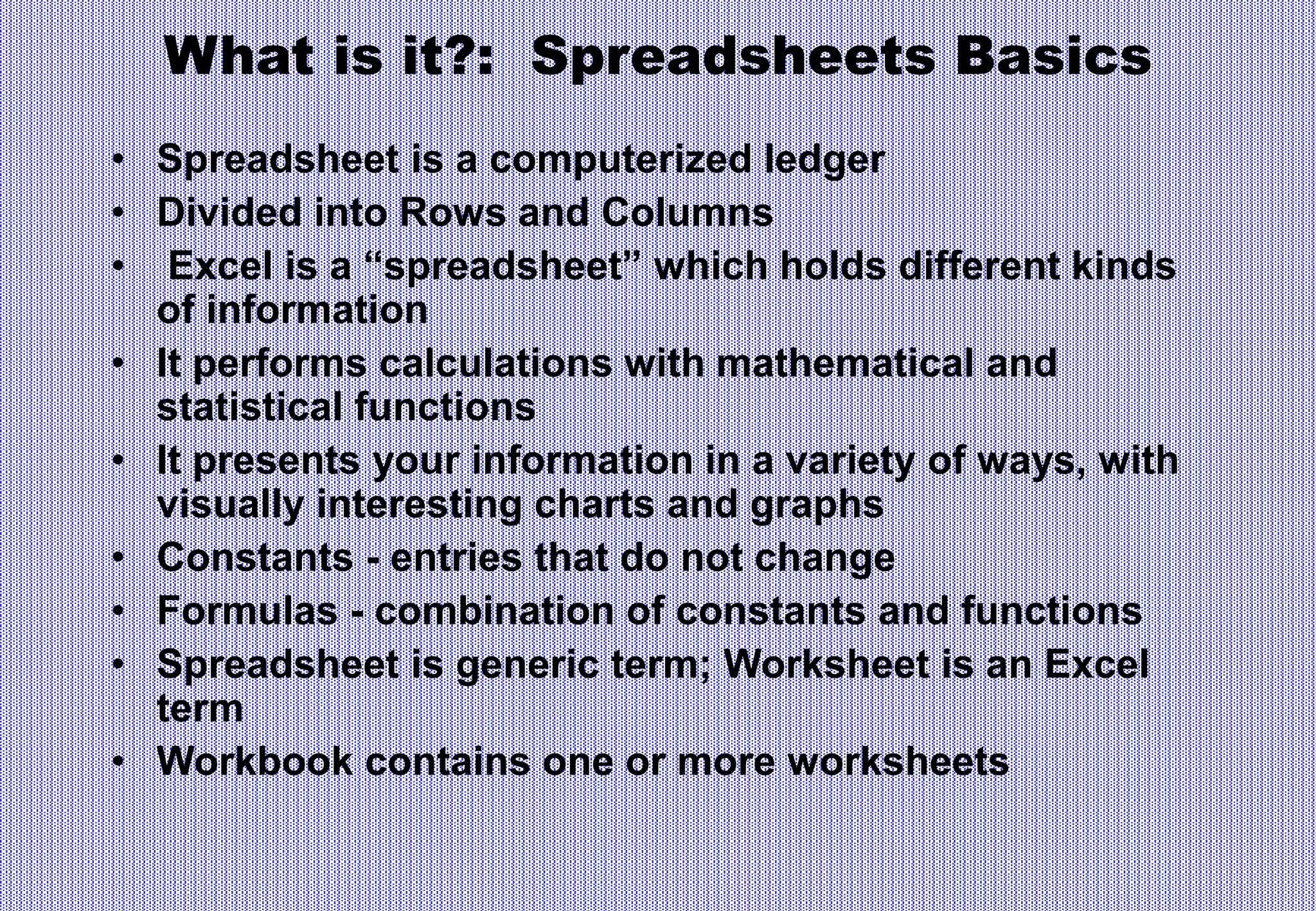 What is it?: Spreadsheets Basics
• Spreadsheet is a computerized ledger
• Divided into Rows and Columns
• Excel is a “spreadsheet” which holds different kinds
of information
• It performs calculations with mathematical and
statistical functions
• It presents your information in a variety of ways, with
visually interesting charts and graphs
• Constants - entries that do not change
• Formulas - combination of constants and functions
• Spreadsheet is generic term; Worksheet is an Excel
term
• Workbook contains one or more worksheets
 