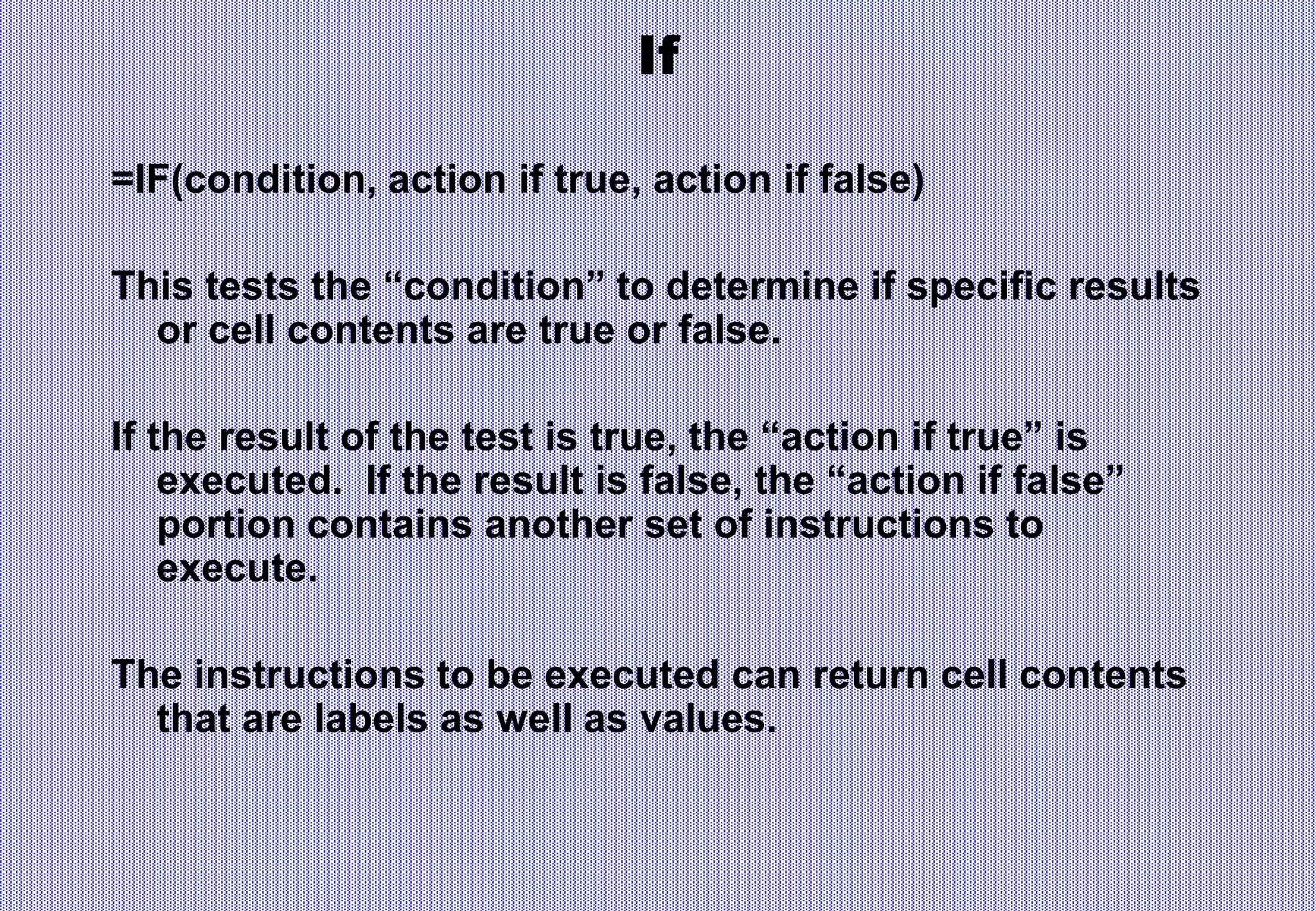 If
=IF(condition, action if true, action if false)
This tests the “condition” to determine if specific results
or cell contents are true or false.
If the result of the test is true, the “action if true” is
executed. If the result is false, the “action if false”
portion contains another set of instructions to
execute.
The instructions to be executed can return cell contents
that are labels as well as values.
 