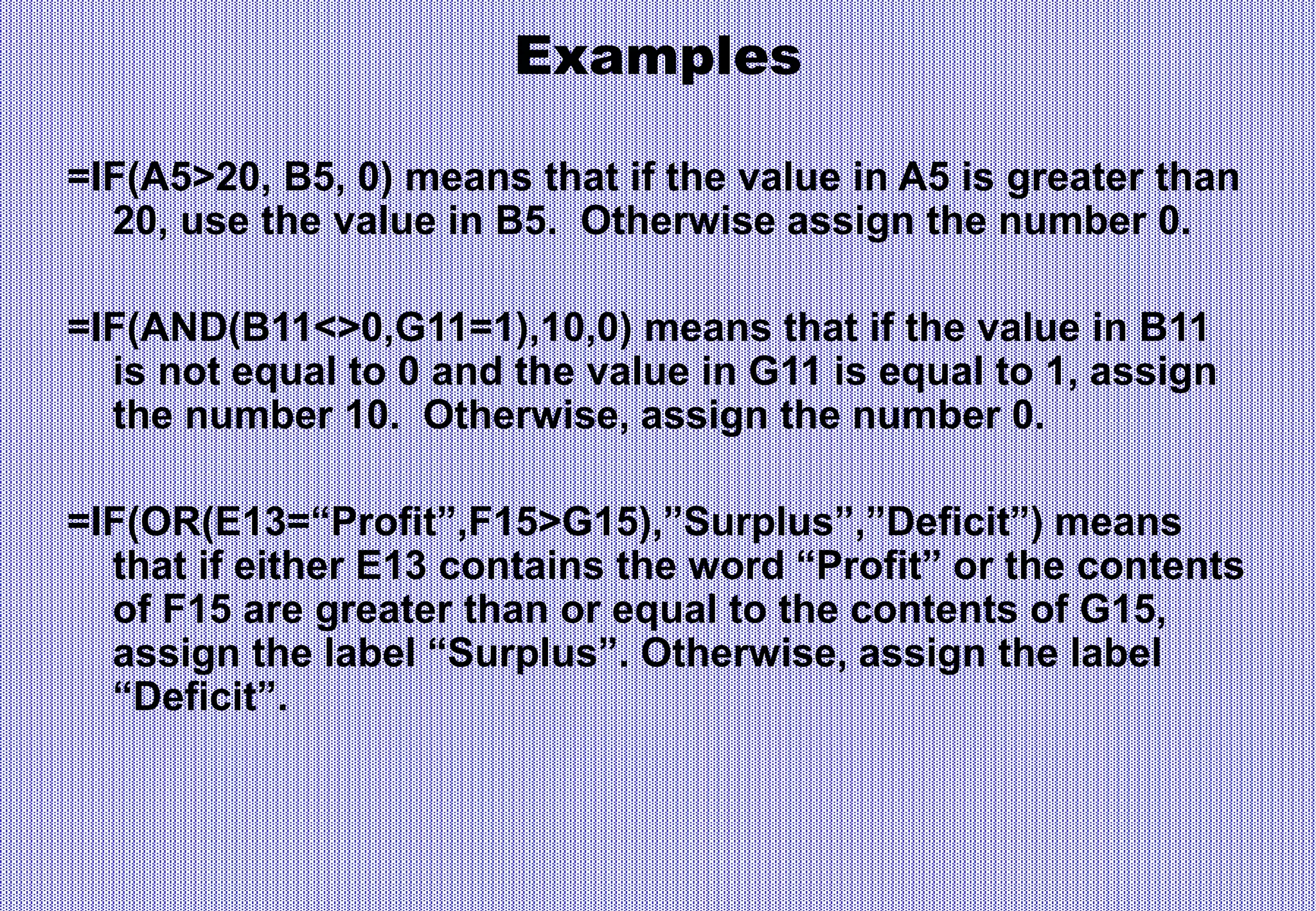 Examples
=IF(A5>20, B5, 0) means that if the value in A5 is greater than
20, use the value in B5. Otherwise assign the number 0.
=IF(AND(B11<>0,G11=1),10,0) means that if the value in B11
is not equal to 0 and the value in G11 is equal to 1, assign
the number 10. Otherwise, assign the number 0.
=IF(OR(E13=“Profit”,F15>G15),”Surplus”,”Deficit”) means
that if either E13 contains the word “Profit” or the contents
of F15 are greater than or equal to the contents of G15,
assign the label “Surplus”. Otherwise, assign the label
“Deficit”.
 