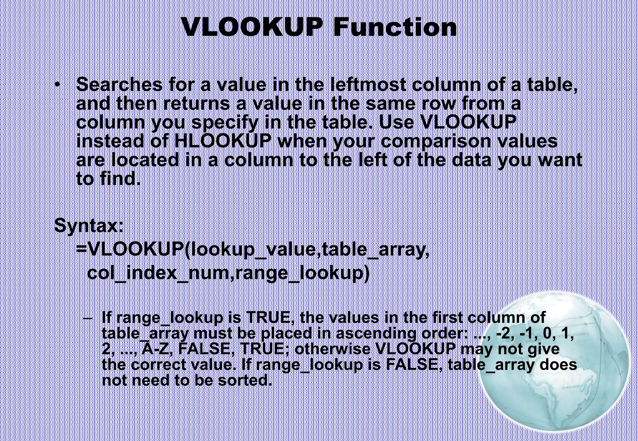 VLOOKUP Function
• Searches for a value in the leftmost column of a table,
and then returns a value in the same row from a
column you specify in the table. Use VLOOKUP
instead of HLOOKUP when your comparison values
are located in a column to the left of the data you want
to find.
Syntax:
=VLOOKUP(lookup_value,table_array,
col_index_num,range_lookup)
– If range_lookup is TRUE, the values in the first column of
table_array must be placed in ascending order: ..., -2, -1, 0, 1,
2, ..., A-Z, FALSE, TRUE; otherwise VLOOKUP may not give
the correct value. If range_lookup is FALSE, table_array does
not need to be sorted.
 