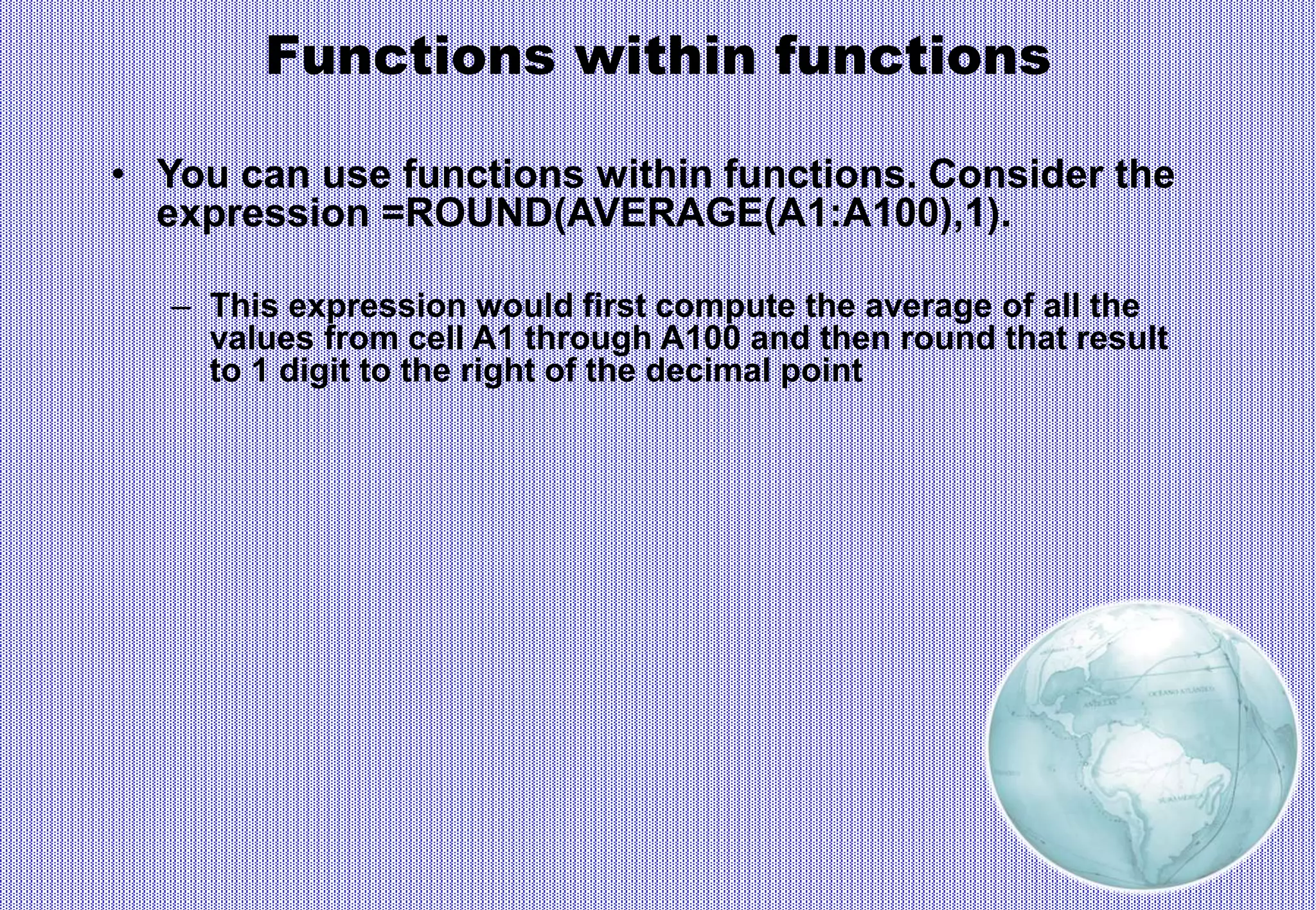 Functions within functions
• You can use functions within functions. Consider the
expression =ROUND(AVERAGE(A1:A100),1).
– This expression would first compute the average of all the
values from cell A1 through A100 and then round that result
to 1 digit to the right of the decimal point
 