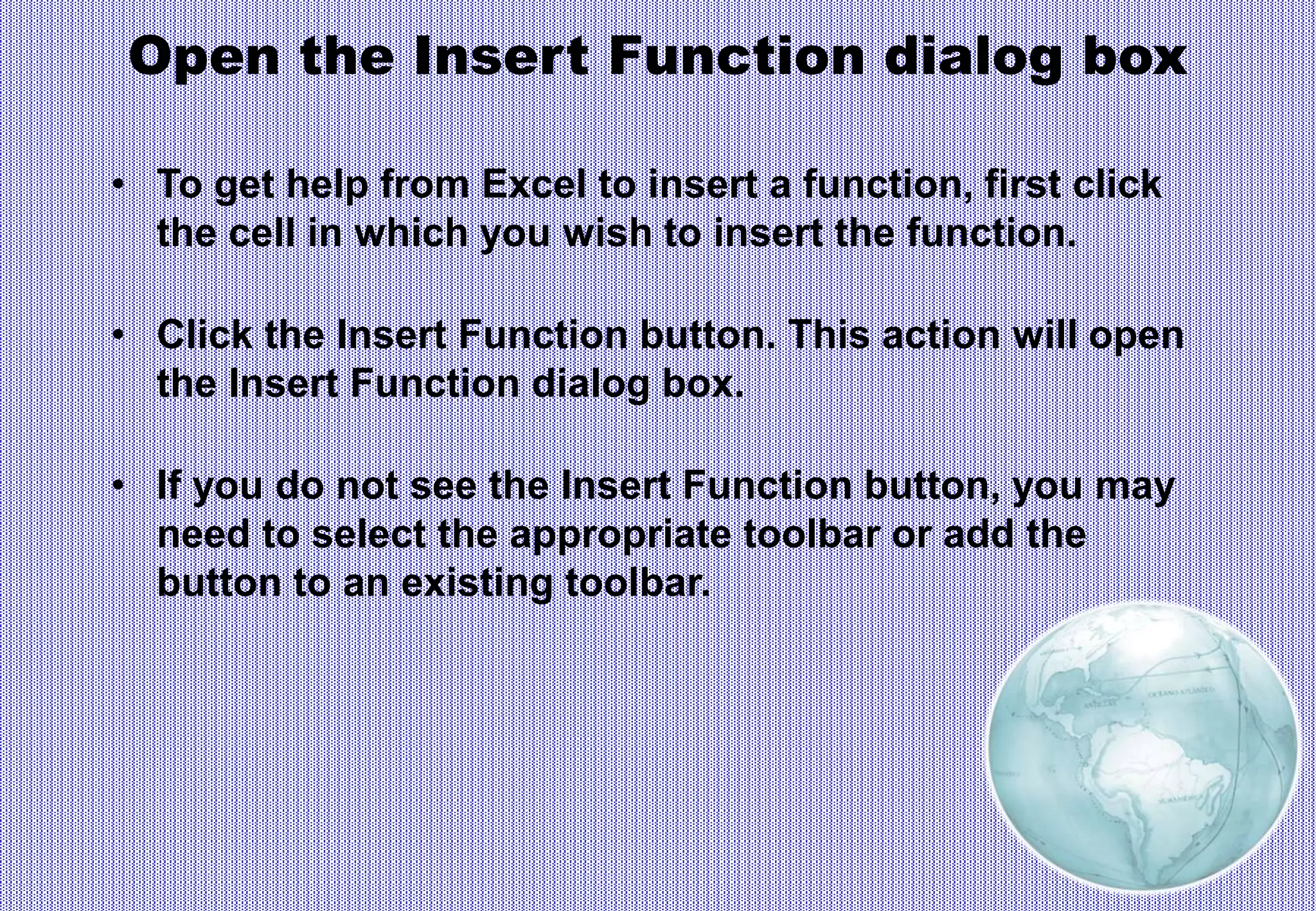 Open the Insert Function dialog box
• To get help from Excel to insert a function, first click
the cell in which you wish to insert the function.
• Click the Insert Function button. This action will open
the Insert Function dialog box.
• If you do not see the Insert Function button, you may
need to select the appropriate toolbar or add the
button to an existing toolbar.
 