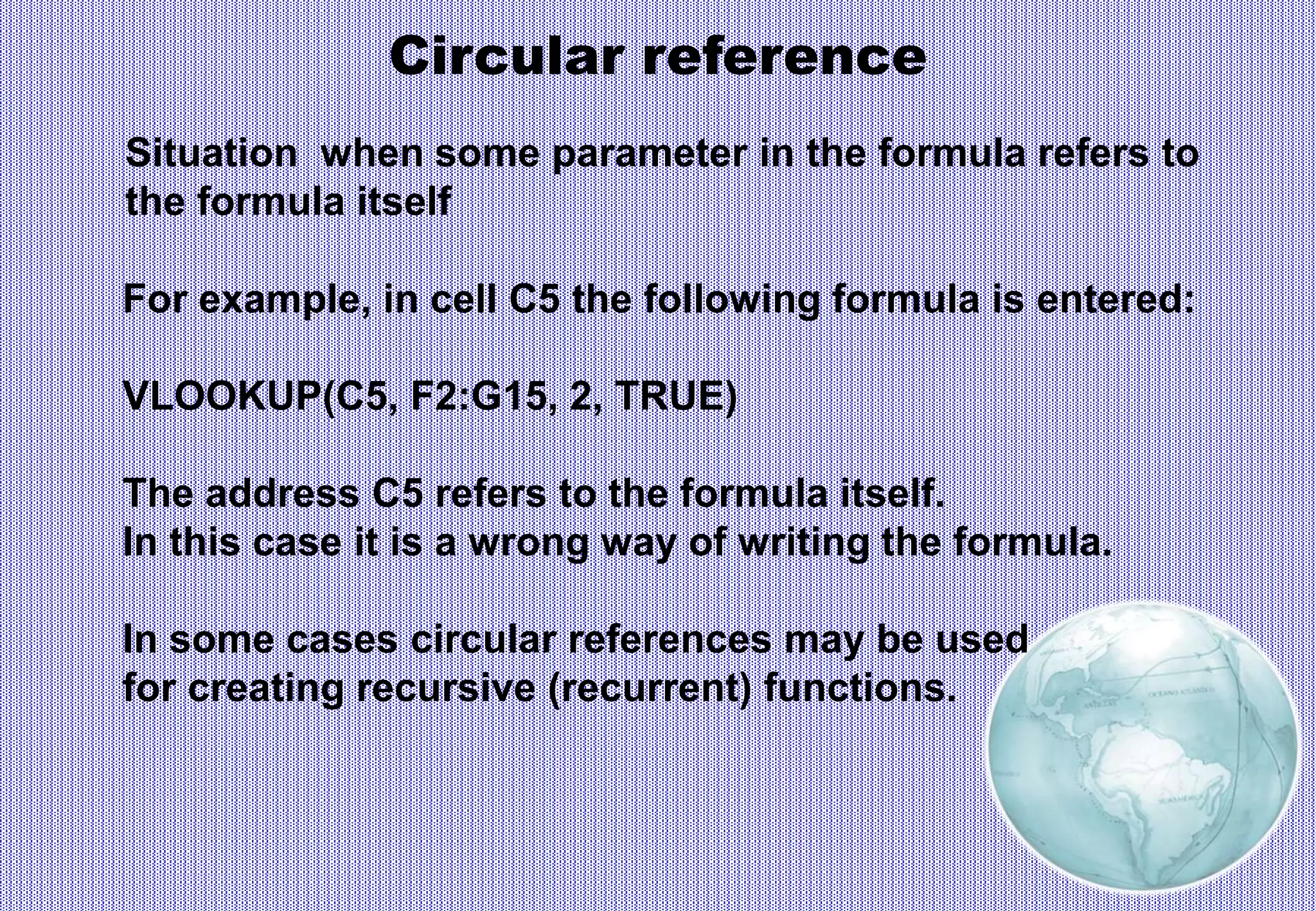 Circular reference
Situation when some parameter in the formula refers to
the formula itself
For example, in cell C5 the following formula is entered:
VLOOKUP(C5, F2:G15, 2, TRUE)
The address C5 refers to the formula itself.
In this case it is a wrong way of writing the formula.
In some cases circular references may be used
for creating recursive (recurrent) functions.
 