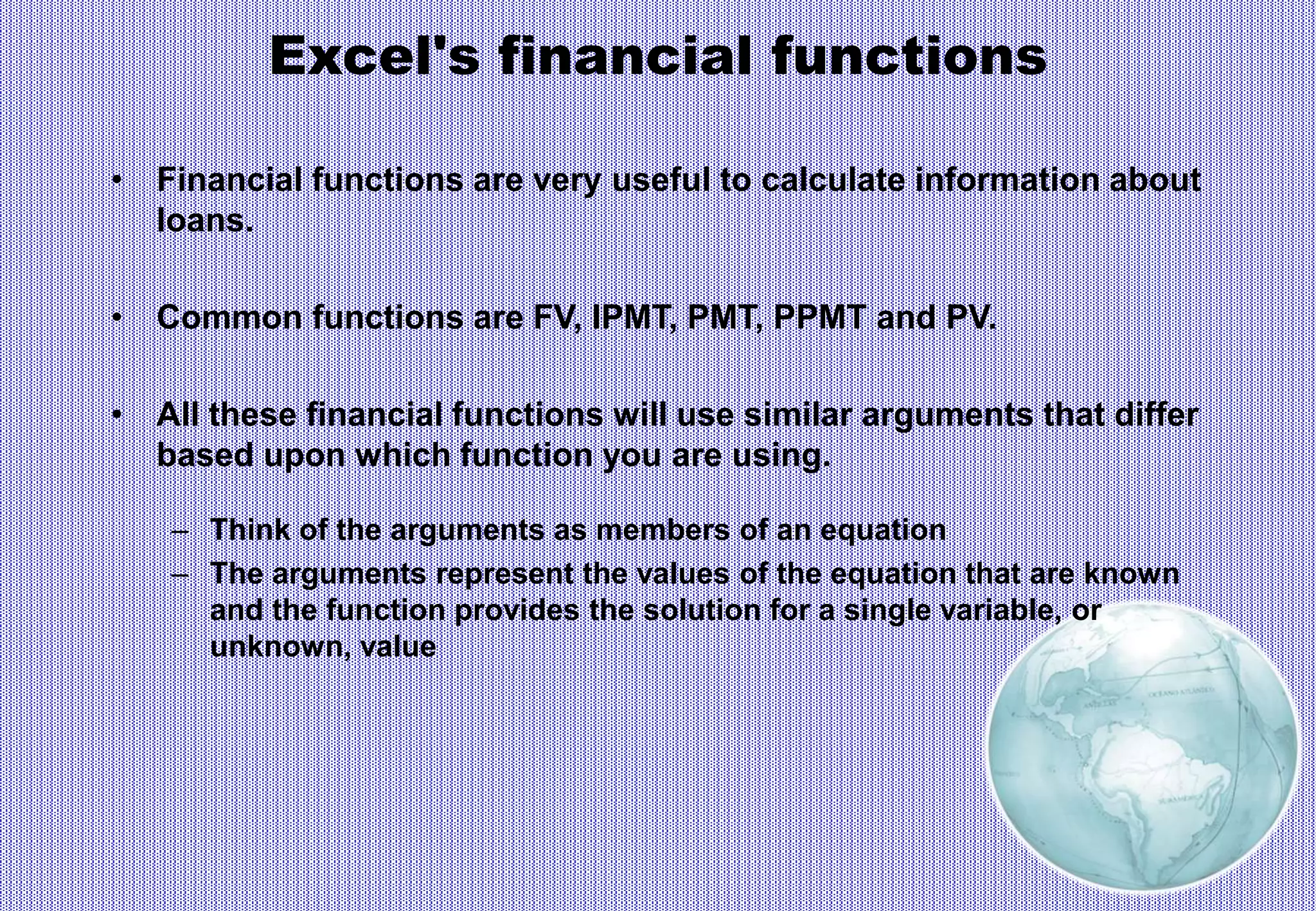Excel's financial functions
• Financial functions are very useful to calculate information about
loans.
• Common functions are FV, IPMT, PMT, PPMT and PV.
• All these financial functions will use similar arguments that differ
based upon which function you are using.
– Think of the arguments as members of an equation
– The arguments represent the values of the equation that are known
and the function provides the solution for a single variable, or
unknown, value
 
