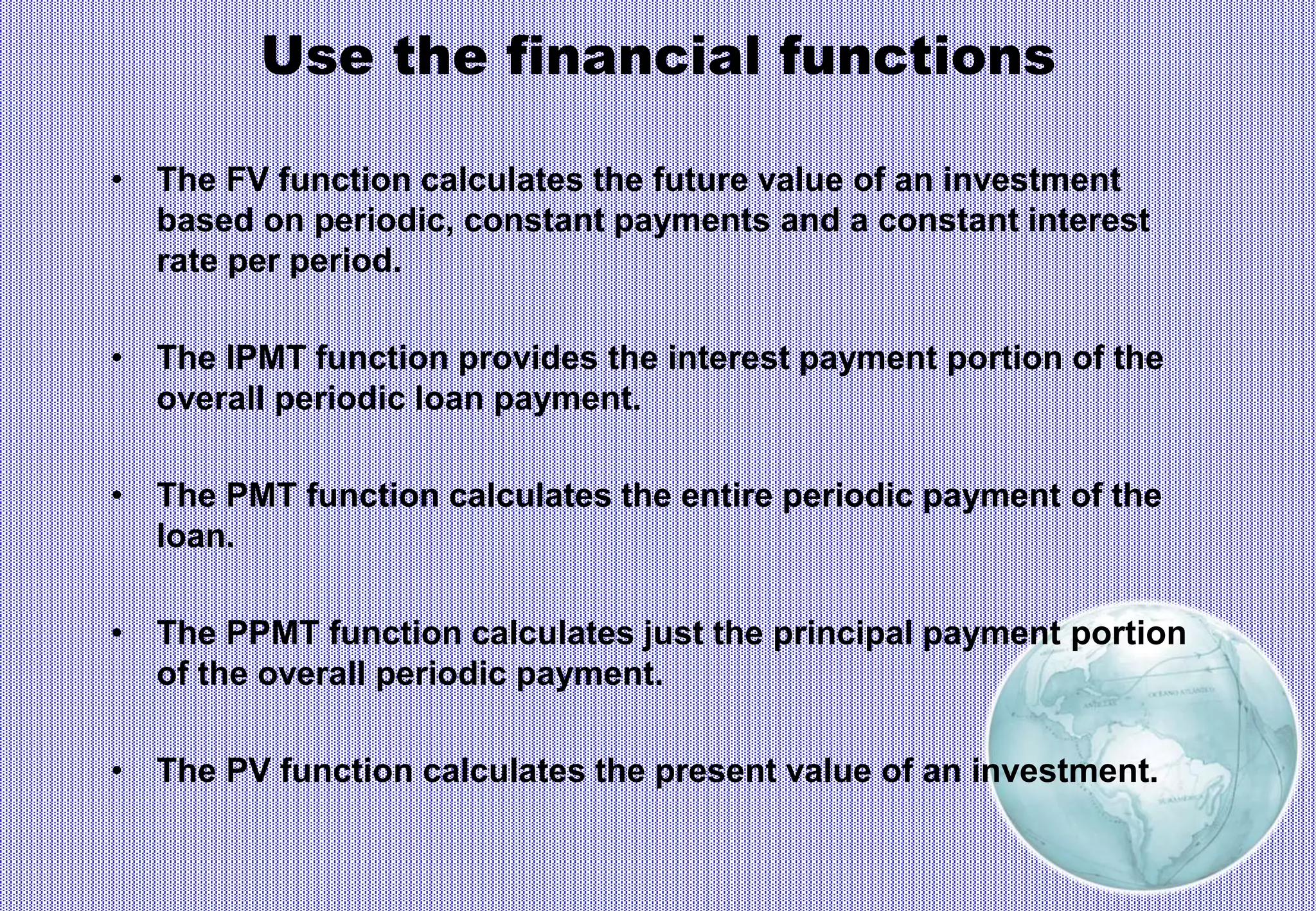 Use the financial functions
• The FV function calculates the future value of an investment
based on periodic, constant payments and a constant interest
rate per period.
• The IPMT function provides the interest payment portion of the
overall periodic loan payment.
• The PMT function calculates the entire periodic payment of the
loan.
• The PPMT function calculates just the principal payment portion
of the overall periodic payment.
• The PV function calculates the present value of an investment.
 