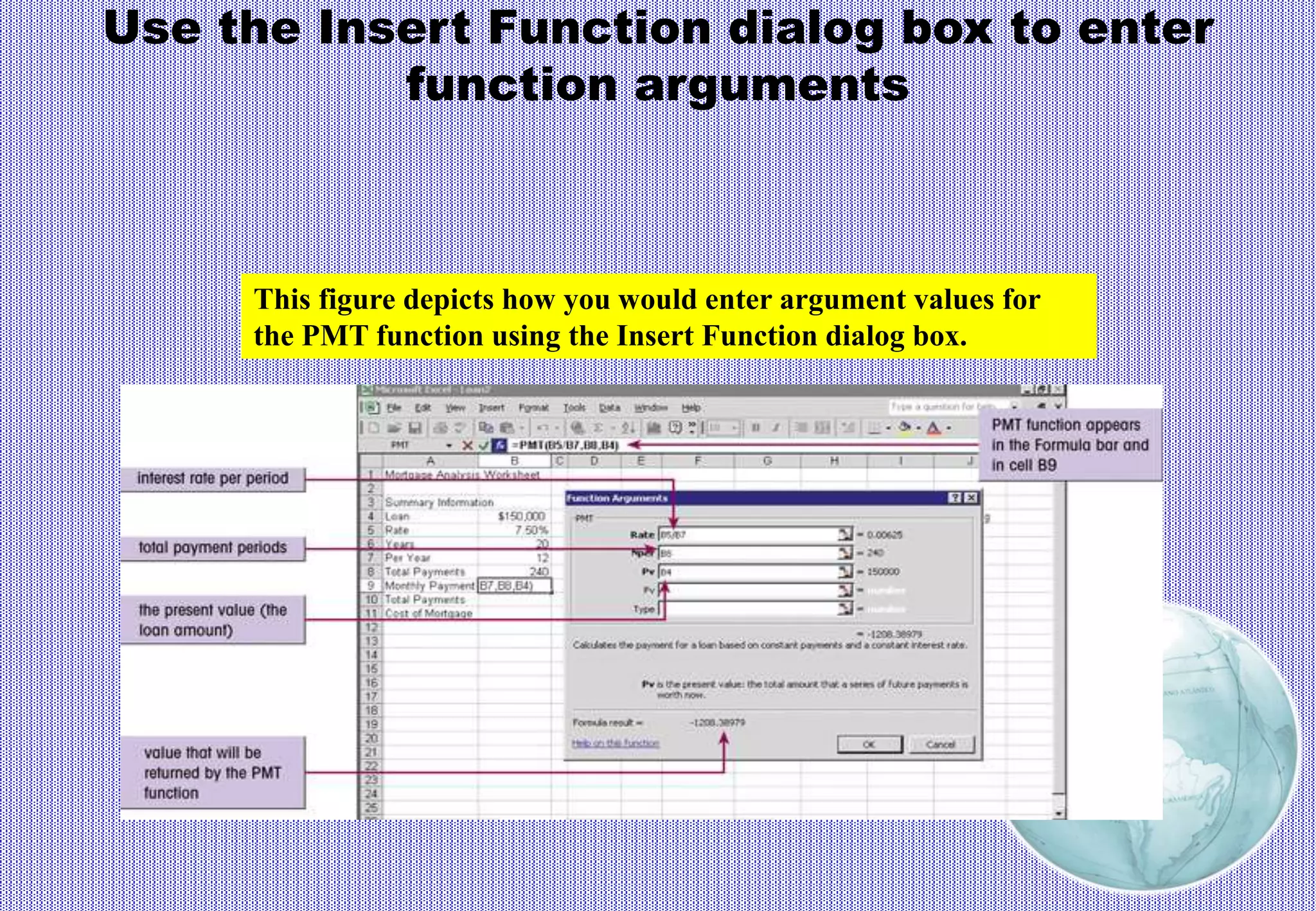 Use the Insert Function dialog box to enter
function arguments
This figure depicts how you would enter argument values for
the PMT function using the Insert Function dialog box.
 