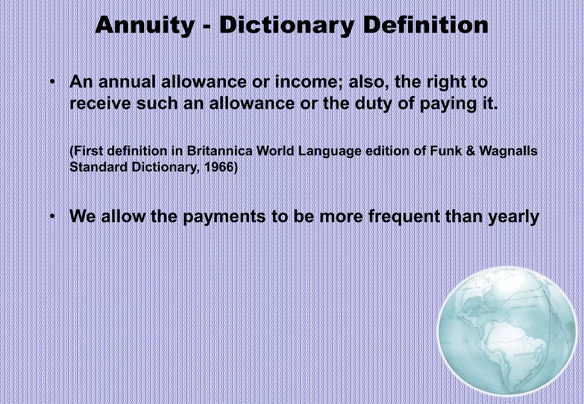 Annuity - Dictionary Definition
• An annual allowance or income; also, the right to
receive such an allowance or the duty of paying it.
(First definition in Britannica World Language edition of Funk & Wagnalls
Standard Dictionary, 1966)
• We allow the payments to be more frequent than yearly
 