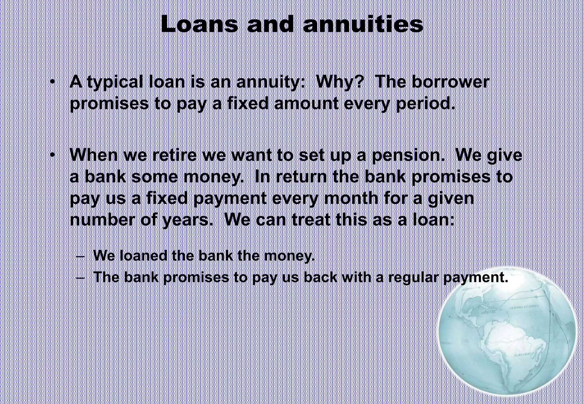 Loans and annuities
• A typical loan is an annuity: Why? The borrower
promises to pay a fixed amount every period.
• When we retire we want to set up a pension. We give
a bank some money. In return the bank promises to
pay us a fixed payment every month for a given
number of years. We can treat this as a loan:
– We loaned the bank the money.
– The bank promises to pay us back with a regular payment.
 