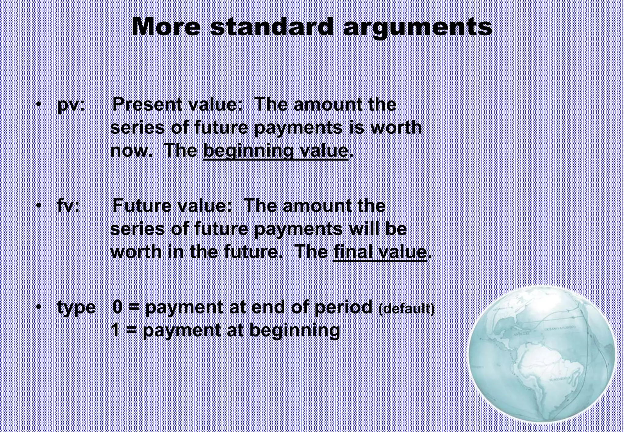 More standard arguments
• pv: Present value: The amount the
series of future payments is worth
now. The beginning value.
• fv: Future value: The amount the
series of future payments will be
worth in the future. The final value.
• type 0 = payment at end of period (default)
1 = payment at beginning
 