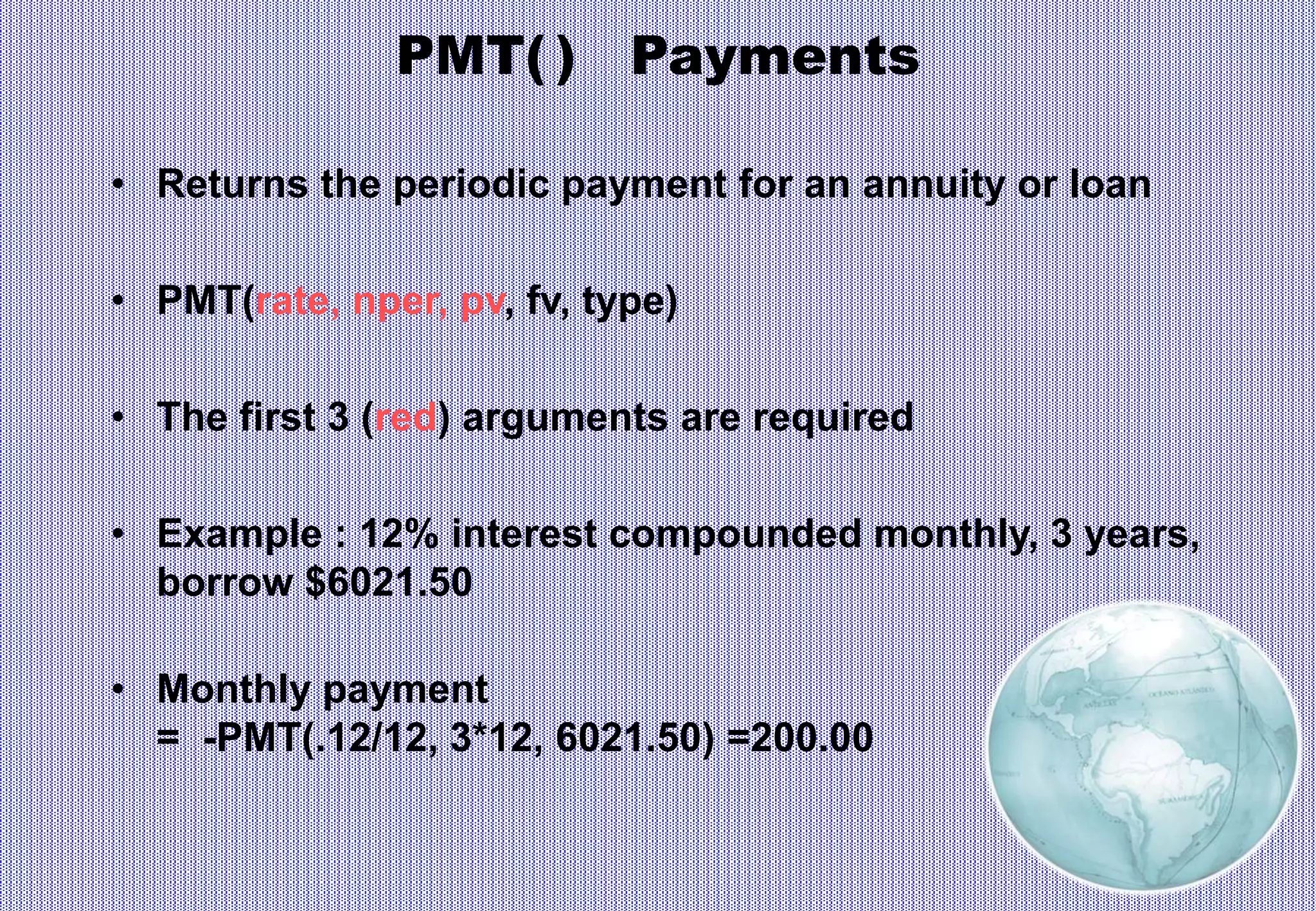 PMT( ) Payments
• Returns the periodic payment for an annuity or loan
• PMT(rate, nper, pv, fv, type)
• The first 3 (red) arguments are required
• Example : 12% interest compounded monthly, 3 years,
borrow $6021.50
• Monthly payment
= -PMT(.12/12, 3*12, 6021.50) =200.00
 