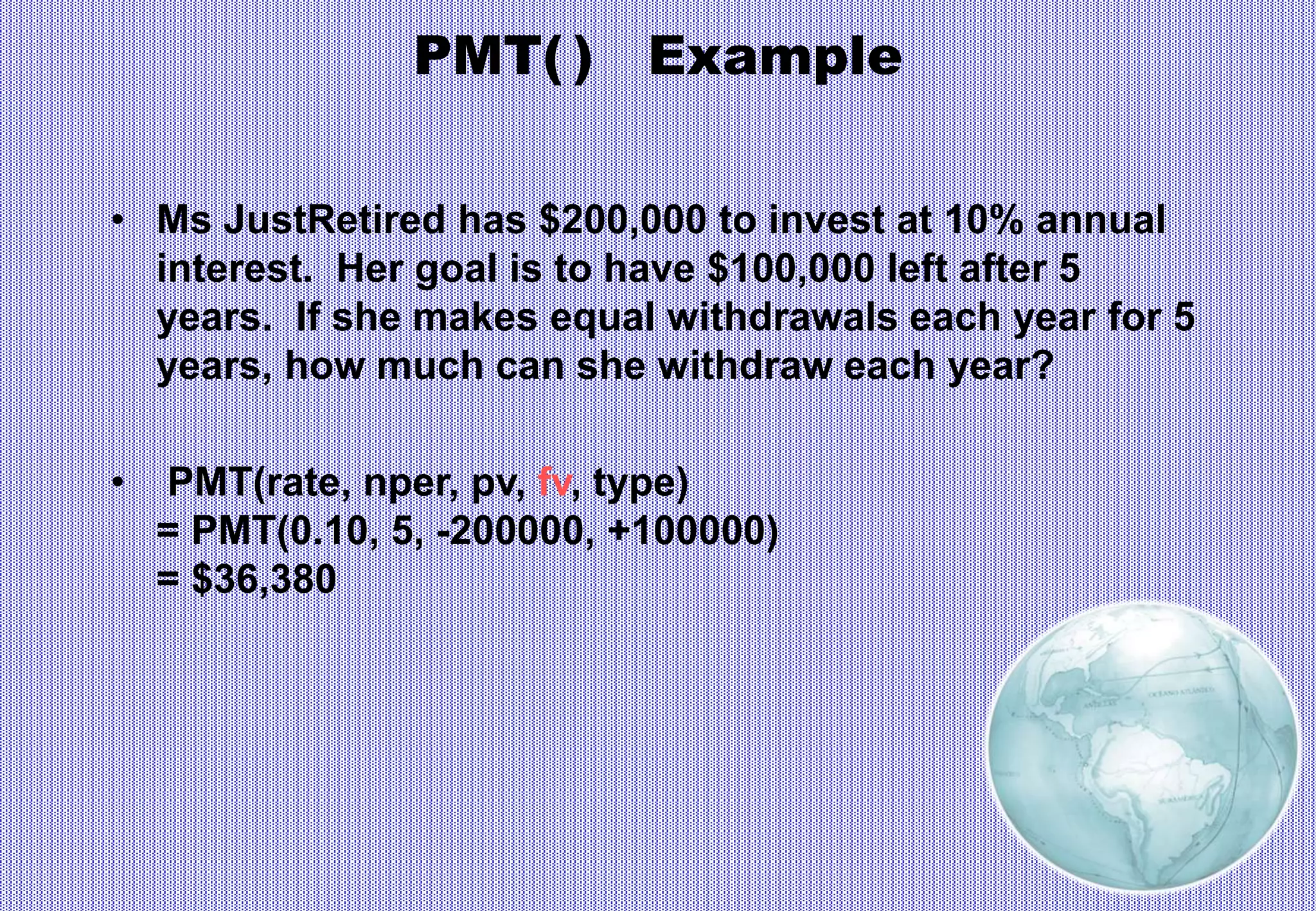 PMT( ) Example
• Ms JustRetired has $200,000 to invest at 10% annual
interest. Her goal is to have $100,000 left after 5
years. If she makes equal withdrawals each year for 5
years, how much can she withdraw each year?
• PMT(rate, nper, pv, fv, type)
= PMT(0.10, 5, -200000, +100000)
= $36,380
 