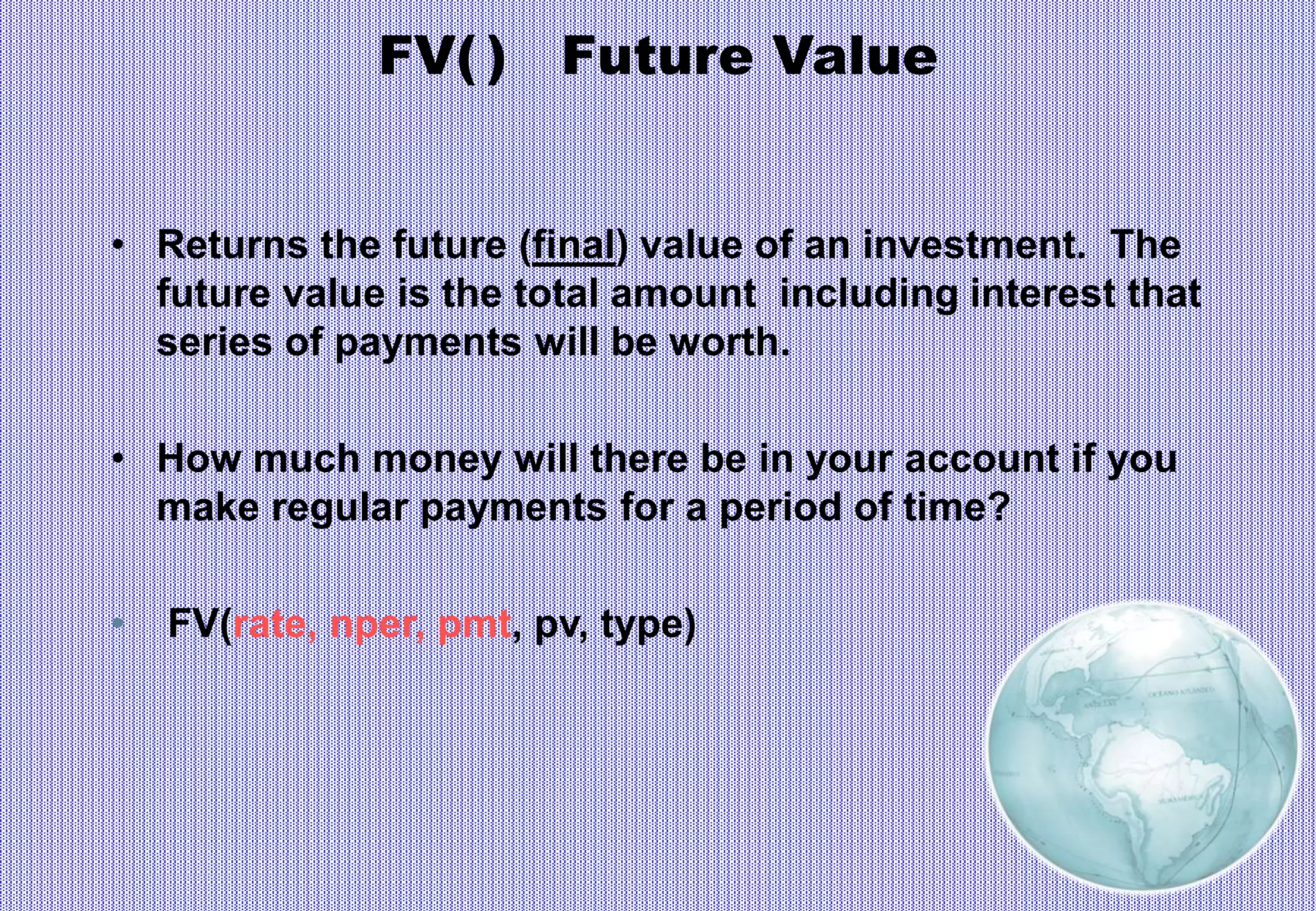 FV( ) Future Value
• Returns the future (final) value of an investment. The
future value is the total amount including interest that
series of payments will be worth.
• How much money will there be in your account if you
make regular payments for a period of time?
• FV(rate, nper, pmt, pv, type)
 
