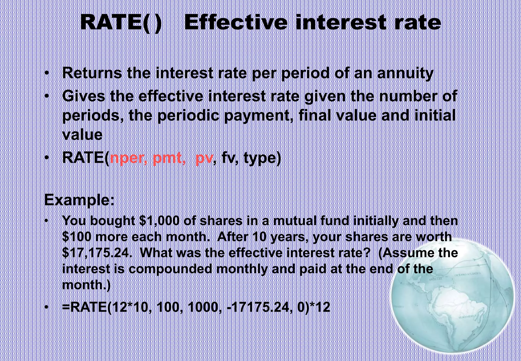 RATE( ) Effective interest rate
• Returns the interest rate per period of an annuity
• Gives the effective interest rate given the number of
periods, the periodic payment, final value and initial
value
• RATE(nper, pmt, pv, fv, type)
Example:
• You bought $1,000 of shares in a mutual fund initially and then
$100 more each month. After 10 years, your shares are worth
$17,175.24. What was the effective interest rate? (Assume the
interest is compounded monthly and paid at the end of the
month.)
• =RATE(12*10, 100, 1000, -17175.24, 0)*12
 