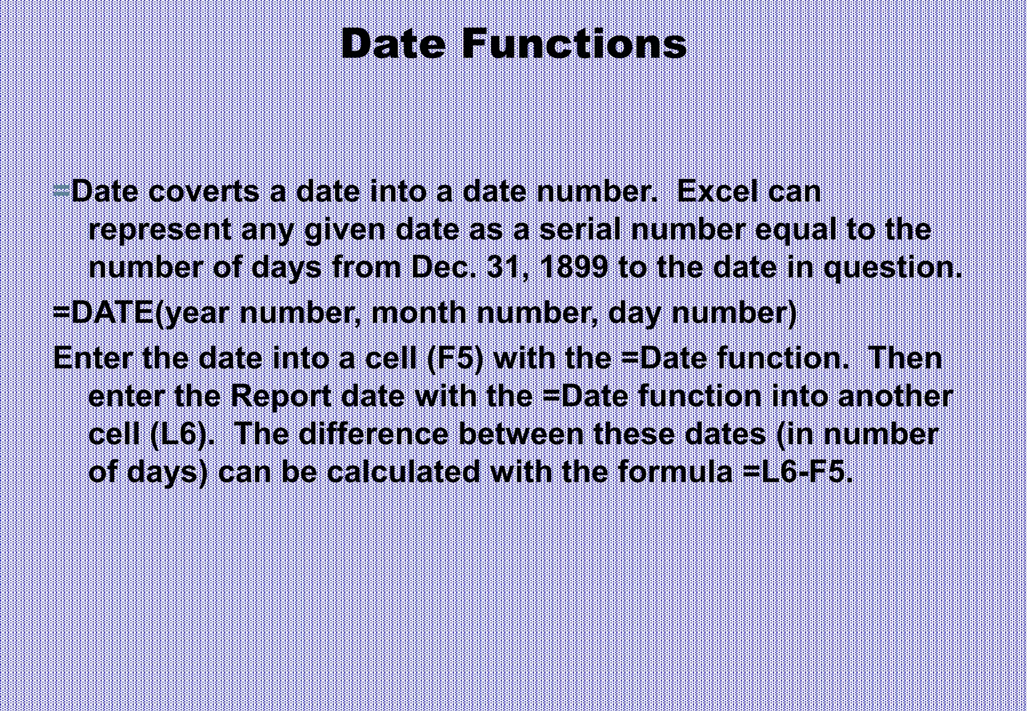 Date Functions
=Date coverts a date into a date number. Excel can
represent any given date as a serial number equal to the
number of days from Dec. 31, 1899 to the date in question.
=DATE(year number, month number, day number)
Enter the date into a cell (F5) with the =Date function. Then
enter the Report date with the =Date function into another
cell (L6). The difference between these dates (in number
of days) can be calculated with the formula =L6-F5.
 
