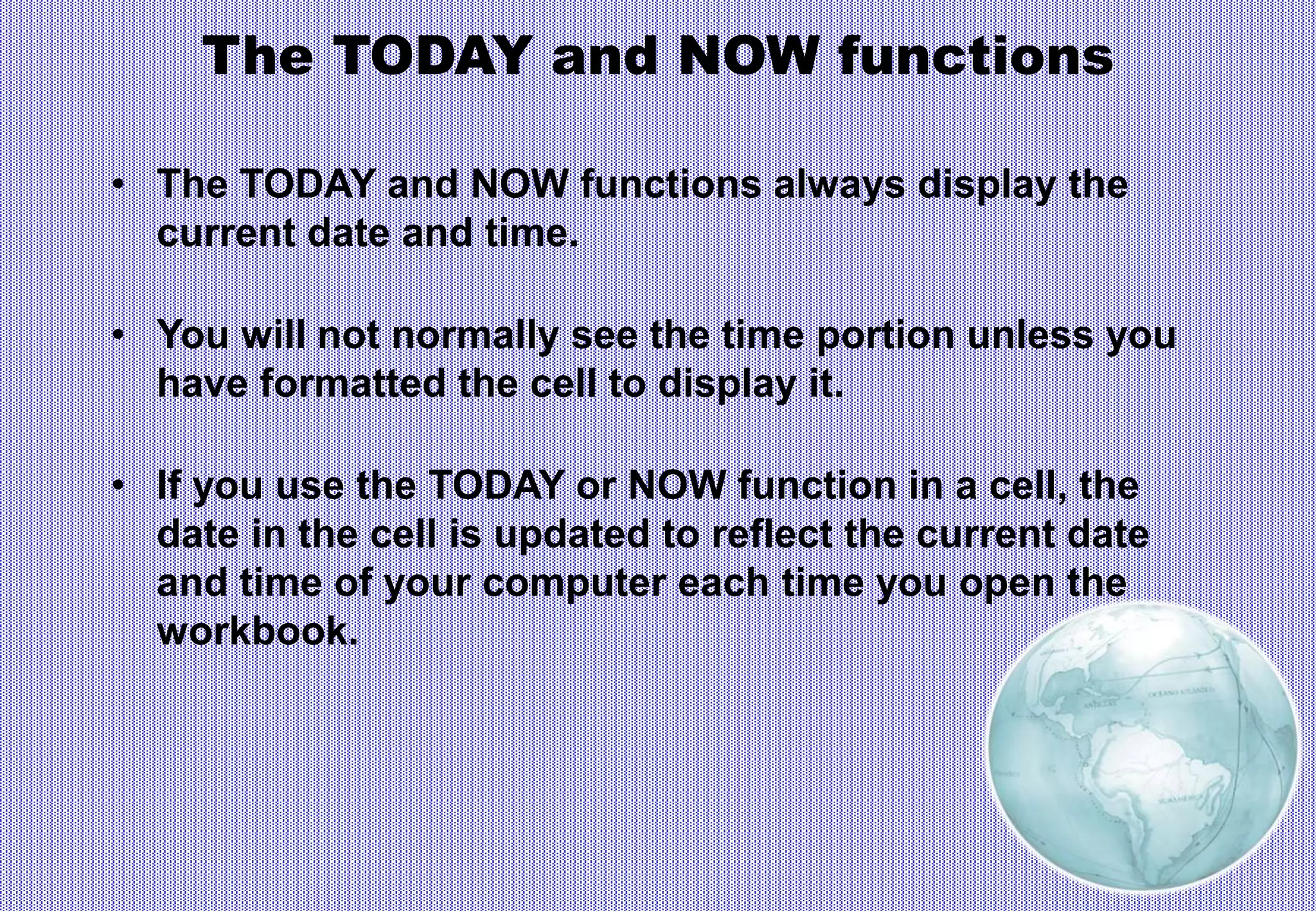 The TODAY and NOW functions
• The TODAY and NOW functions always display the
current date and time.
• You will not normally see the time portion unless you
have formatted the cell to display it.
• If you use the TODAY or NOW function in a cell, the
date in the cell is updated to reflect the current date
and time of your computer each time you open the
workbook.
 