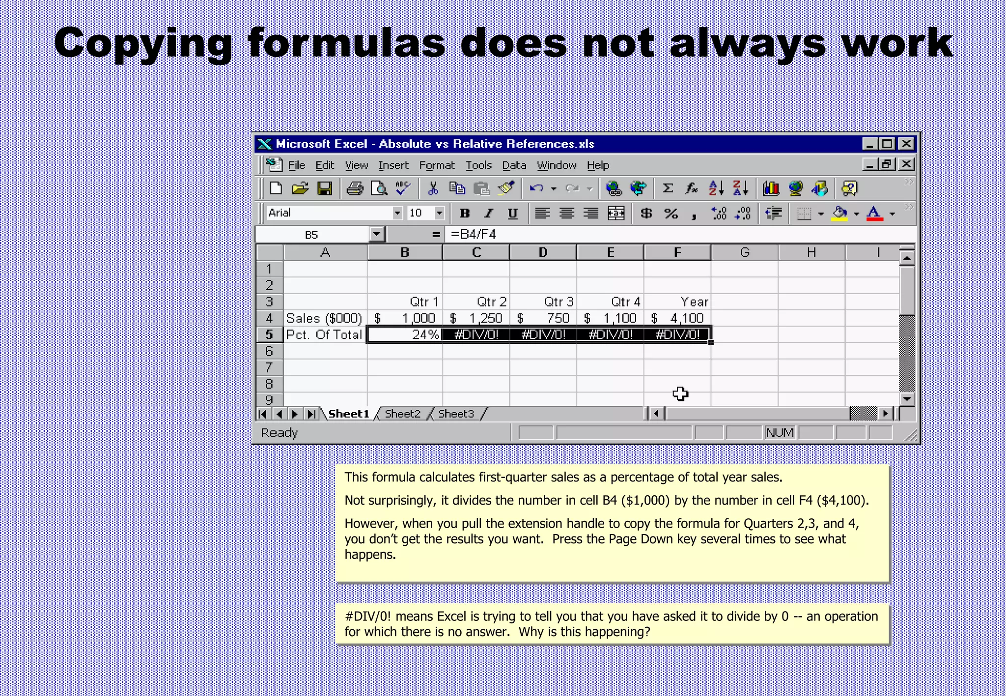 Copying formulas does not always work
This formula calculates first-quarter sales as a percentage of total year sales.
Not surprisingly, it divides the number in cell B4 ($1,000) by the number in cell F4 ($4,100).
However, when you pull the extension handle to copy the formula for Quarters 2,3, and 4,
you don’t get the results you want. Press the Page Down key several times to see what
happens.
#DIV/0! means Excel is trying to tell you that you have asked it to divide by 0 -- an operation
for which there is no answer. Why is this happening?
 