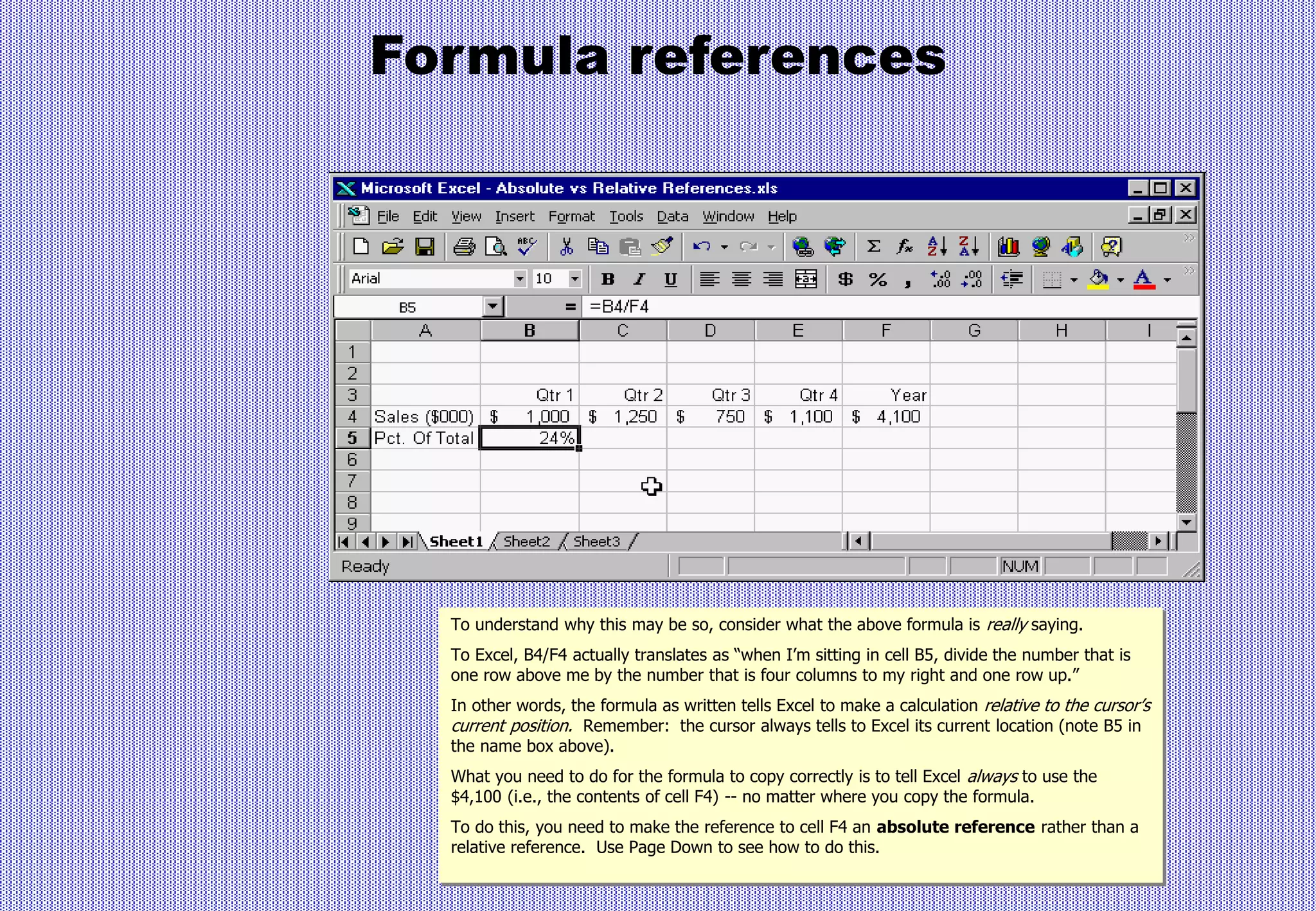 Formula references
To understand why this may be so, consider what the above formula is really saying.
To Excel, B4/F4 actually translates as “when I’m sitting in cell B5, divide the number that is
one row above me by the number that is four columns to my right and one row up.”
In other words, the formula as written tells Excel to make a calculation relative to the cursor’s
current position. Remember: the cursor always tells to Excel its current location (note B5 in
the name box above).
What you need to do for the formula to copy correctly is to tell Excel always to use the
$4,100 (i.e., the contents of cell F4) -- no matter where you copy the formula.
To do this, you need to make the reference to cell F4 an absolute reference rather than a
relative reference. Use Page Down to see how to do this.
 