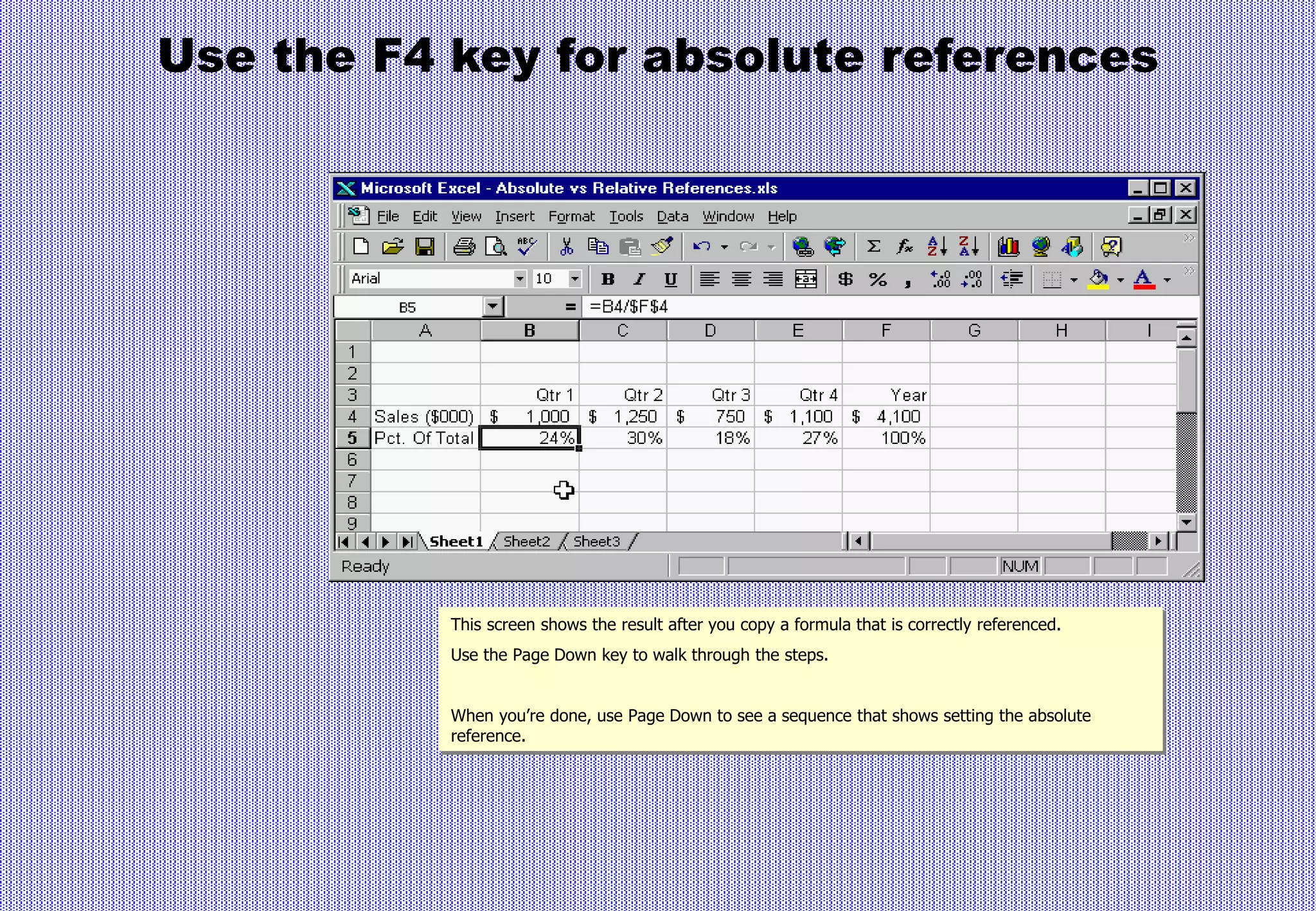 Use the F4 key for absolute references
This screen shows the result after you copy a formula that is correctly referenced.
Use the Page Down key to walk through the steps.
When you’re done, use Page Down to see a sequence that shows setting the absolute
reference.
 