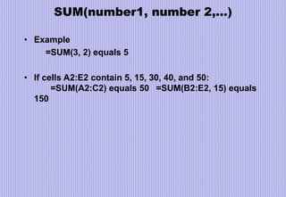 SUM(number1, number 2,…)
• Example
=SUM(3, 2) equals 5
• If cells A2:E2 contain 5, 15, 30, 40, and 50:
=SUM(A2:C2) equals 50 =SUM(B2:E2, 15) equals
150
 