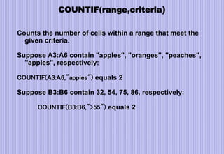 COUNTIF(range,criteria)
Counts the number of cells within a range that meet the
given criteria.
Suppose A3:A6 contain "apples", "oranges", "peaches",
"apples", respectively:
COUNTIF(A3:A6,"apples") equals 2
Suppose B3:B6 contain 32, 54, 75, 86, respectively:
COUNTIF(B3:B6,">55") equals 2
 