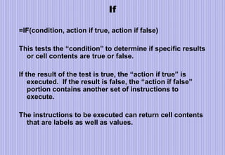 If
=IF(condition, action if true, action if false)
This tests the “condition” to determine if specific results
or cell contents are true or false.
If the result of the test is true, the “action if true” is
executed. If the result is false, the “action if false”
portion contains another set of instructions to
execute.
The instructions to be executed can return cell contents
that are labels as well as values.
 