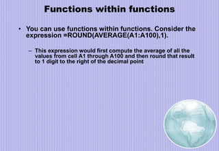 Functions within functions
• You can use functions within functions. Consider the
expression =ROUND(AVERAGE(A1:A100),1).
– This expression would first compute the average of all the
values from cell A1 through A100 and then round that result
to 1 digit to the right of the decimal point
 