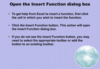 Open the Insert Function dialog box
• To get help from Excel to insert a function, first click
the cell in which you wish to insert the function.
• Click the Insert Function button. This action will open
the Insert Function dialog box.
• If you do not see the Insert Function button, you may
need to select the appropriate toolbar or add the
button to an existing toolbar.
 