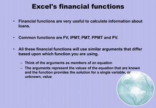 Excel's financial functions
• Financial functions are very useful to calculate information about
loans.
• Common functions are FV, IPMT, PMT, PPMT and PV.
• All these financial functions will use similar arguments that differ
based upon which function you are using.
– Think of the arguments as members of an equation
– The arguments represent the values of the equation that are known
and the function provides the solution for a single variable, or
unknown, value
 