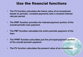 Use the financial functions
• The FV function calculates the future value of an investment
based on periodic, constant payments and a constant interest
rate per period.
• The IPMT function provides the interest payment portion of the
overall periodic loan payment.
• The PMT function calculates the entire periodic payment of the
loan.
• The PPMT function calculates just the principal payment portion
of the overall periodic payment.
• The PV function calculates the present value of an investment.
 