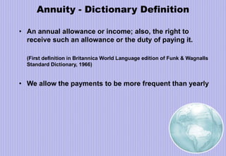 Annuity - Dictionary Definition
• An annual allowance or income; also, the right to
receive such an allowance or the duty of paying it.
(First definition in Britannica World Language edition of Funk & Wagnalls
Standard Dictionary, 1966)
• We allow the payments to be more frequent than yearly
 