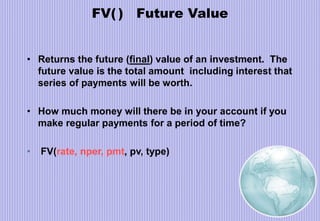 FV( ) Future Value
• Returns the future (final) value of an investment. The
future value is the total amount including interest that
series of payments will be worth.
• How much money will there be in your account if you
make regular payments for a period of time?
• FV(rate, nper, pmt, pv, type)
 
