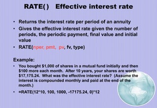 RATE( ) Effective interest rate
• Returns the interest rate per period of an annuity
• Gives the effective interest rate given the number of
periods, the periodic payment, final value and initial
value
• RATE(nper, pmt, pv, fv, type)
Example:
• You bought $1,000 of shares in a mutual fund initially and then
$100 more each month. After 10 years, your shares are worth
$17,175.24. What was the effective interest rate? (Assume the
interest is compounded monthly and paid at the end of the
month.)
• =RATE(12*10, 100, 1000, -17175.24, 0)*12
 