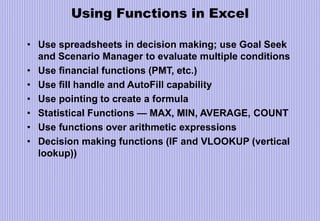 Using Functions in Excel
• Use spreadsheets in decision making; use Goal Seek
and Scenario Manager to evaluate multiple conditions
• Use financial functions (PMT, etc.)
• Use fill handle and AutoFill capability
• Use pointing to create a formula
• Statistical Functions — MAX, MIN, AVERAGE, COUNT
• Use functions over arithmetic expressions
• Decision making functions (IF and VLOOKUP (vertical
lookup))
 
