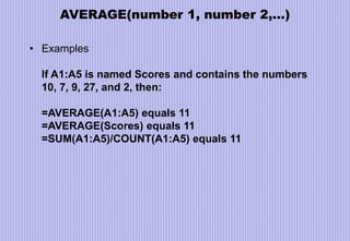 AVERAGE(number 1, number 2,…)
• Examples
If A1:A5 is named Scores and contains the numbers
10, 7, 9, 27, and 2, then:
=AVERAGE(A1:A5) equals 11
=AVERAGE(Scores) equals 11
=SUM(A1:A5)/COUNT(A1:A5) equals 11
 