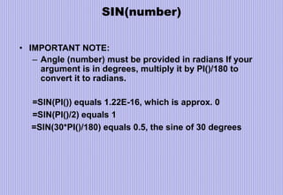 SIN(number)
• IMPORTANT NOTE:
– Angle (number) must be provided in radians If your
argument is in degrees, multiply it by PI()/180 to
convert it to radians.
=SIN(PI()) equals 1.22E-16, which is approx. 0
=SIN(PI()/2) equals 1
=SIN(30*PI()/180) equals 0.5, the sine of 30 degrees
 