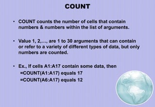 COUNT
• COUNT counts the number of cells that contain
numbers & numbers within the list of arguments.
• Value 1, 2,…, are 1 to 30 arguments that can contain
or refer to a variety of different types of data, but only
numbers are counted.
• Ex., If cells A1:A17 contain some data, then
=COUNT(A1:A17) equals 17
=COUNT(A6:A17) equals 12
 