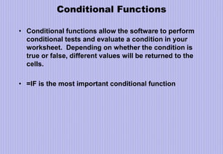 Conditional Functions
• Conditional functions allow the software to perform
conditional tests and evaluate a condition in your
worksheet. Depending on whether the condition is
true or false, different values will be returned to the
cells.
• =IF is the most important conditional function
 