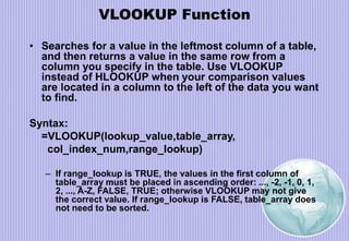 VLOOKUP Function
• Searches for a value in the leftmost column of a table,
and then returns a value in the same row from a
column you specify in the table. Use VLOOKUP
instead of HLOOKUP when your comparison values
are located in a column to the left of the data you want
to find.
Syntax:
=VLOOKUP(lookup_value,table_array,
col_index_num,range_lookup)
– If range_lookup is TRUE, the values in the first column of
table_array must be placed in ascending order: ..., -2, -1, 0, 1,
2, ..., A-Z, FALSE, TRUE; otherwise VLOOKUP may not give
the correct value. If range_lookup is FALSE, table_array does
not need to be sorted.
 