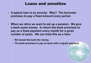Loans and annuities
• A typical loan is an annuity: Why? The borrower
promises to pay a fixed amount every period.
• When we retire we want to set up a pension. We give
a bank some money. In return the bank promises to
pay us a fixed payment every month for a given
number of years. We can treat this as a loan:
– We loaned the bank the money.
– The bank promises to pay us back with a regular payment.
 