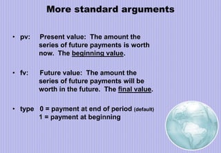 More standard arguments
• pv: Present value: The amount the
series of future payments is worth
now. The beginning value.
• fv: Future value: The amount the
series of future payments will be
worth in the future. The final value.
• type 0 = payment at end of period (default)
1 = payment at beginning
 