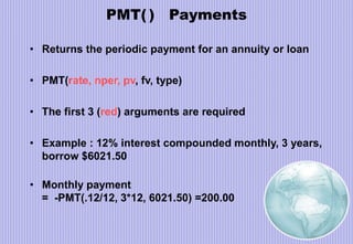 PMT( ) Payments
• Returns the periodic payment for an annuity or loan
• PMT(rate, nper, pv, fv, type)
• The first 3 (red) arguments are required
• Example : 12% interest compounded monthly, 3 years,
borrow $6021.50
• Monthly payment
= -PMT(.12/12, 3*12, 6021.50) =200.00
 