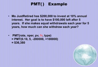 PMT( ) Example
• Ms JustRetired has $200,000 to invest at 10% annual
interest. Her goal is to have $100,000 left after 5
years. If she makes equal withdrawals each year for 5
years, how much can she withdraw each year?
• PMT(rate, nper, pv, fv, type)
= PMT(0.10, 5, -200000, +100000)
= $36,380
 