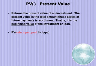 PV( ) Present Value
• Returns the present value of an investment. The
present value is the total amount that a series of
future payments is worth now. That is, it is the
beginning value of the investment or loan.
• PV(rate, nper, pmt, fv, type)
 