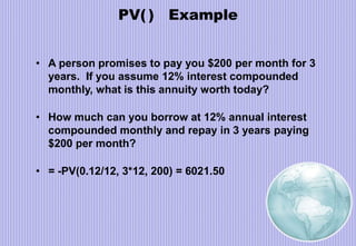 PV( ) Example
• A person promises to pay you $200 per month for 3
years. If you assume 12% interest compounded
monthly, what is this annuity worth today?
• How much can you borrow at 12% annual interest
compounded monthly and repay in 3 years paying
$200 per month?
• = -PV(0.12/12, 3*12, 200) = 6021.50
 