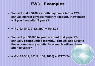 FV( ) Examples
• You will make $200 a month payments into a 12%
annual interest payable monthly account. How much
will you have after 3 years?
• = -FV(0.12/12, 3*12, 200) = 8615.38
• You will put $1000 in your account that pays 5%
annually compounded monthly. You will add $100 to
the account every month. How much will you have
after 10 years?
• = -FV(0.05/12, 10*12, 100, 1000) = 17175.24
 