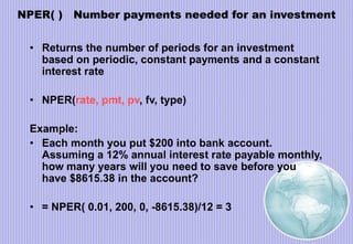 NPER( ) Number payments needed for an investment
• Returns the number of periods for an investment
based on periodic, constant payments and a constant
interest rate
• NPER(rate, pmt, pv, fv, type)
Example:
• Each month you put $200 into bank account.
Assuming a 12% annual interest rate payable monthly,
how many years will you need to save before you
have $8615.38 in the account?
• = NPER( 0.01, 200, 0, -8615.38)/12 = 3
 